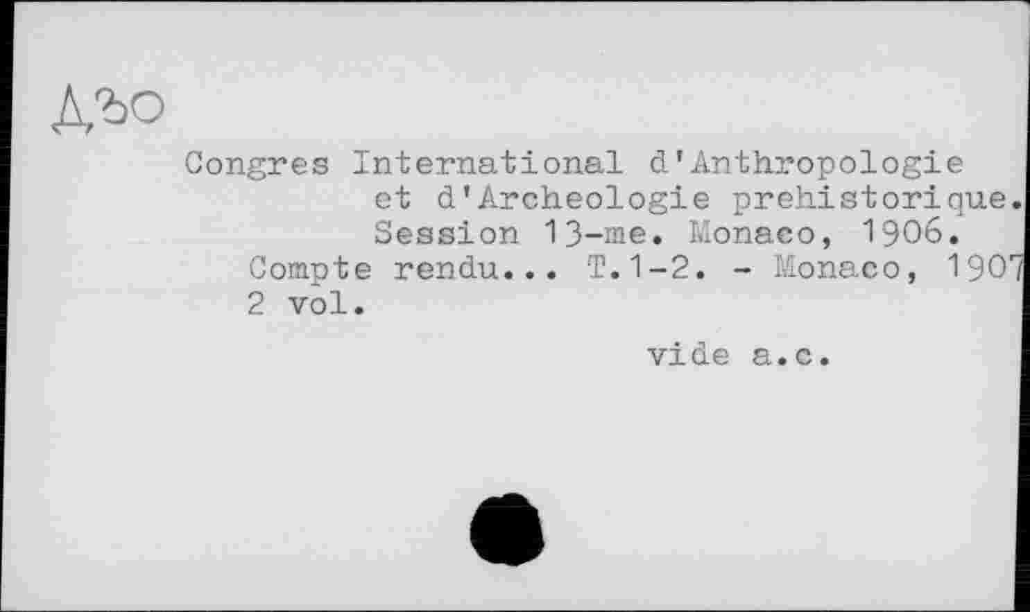 ﻿Congres International d’Anthropologie et d’Archéologie préhistorique. Session 13-me. Monaco, 1906.
Compte rendu... T. 1-2. - Monaco, 190e/ 2 vol.
vide a.c.